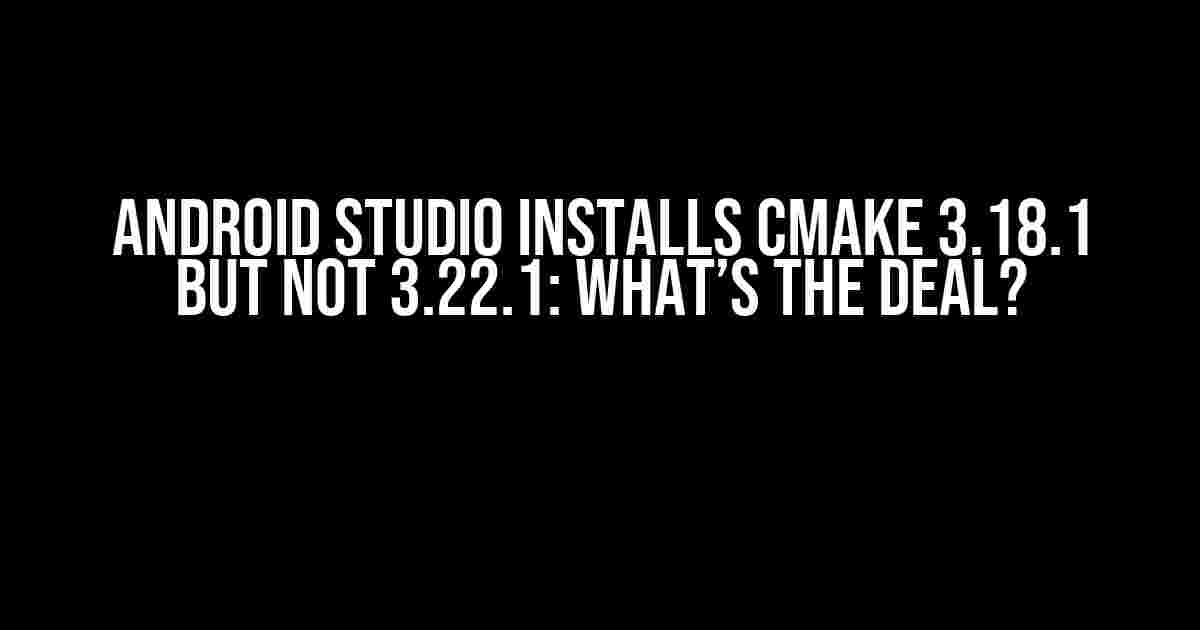 Android Studio Installs CMake 3.18.1 but Not 3.22.1: What’s the Deal?